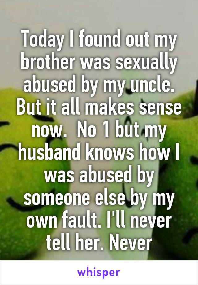 Today I found out my brother was sexually abused by my uncle. But it all makes sense now.  No 1 but my husband knows how I was abused by someone else by my own fault. I'll never tell her. Never