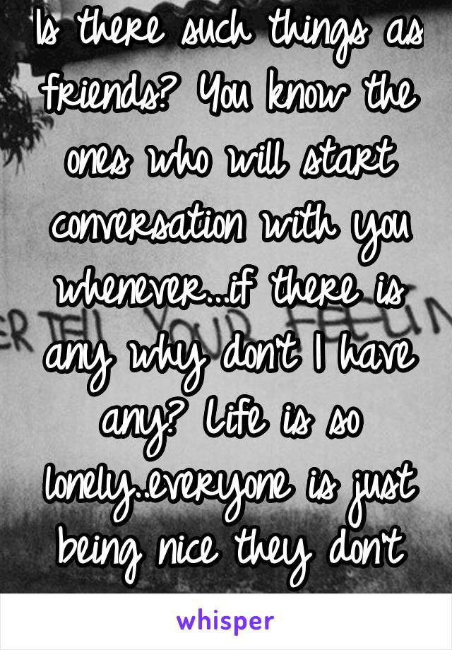 Is there such things as friends? You know the ones who will start conversation with you whenever...if there is any why don't I have any? Life is so lonely..everyone is just being nice they don't care.