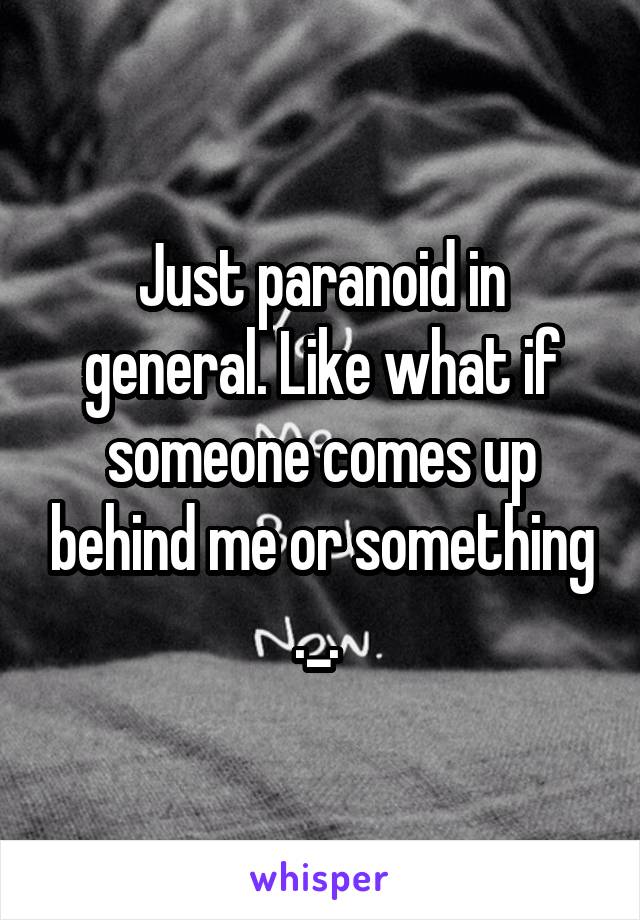 Just paranoid in general. Like what if someone comes up behind me or something ._. 