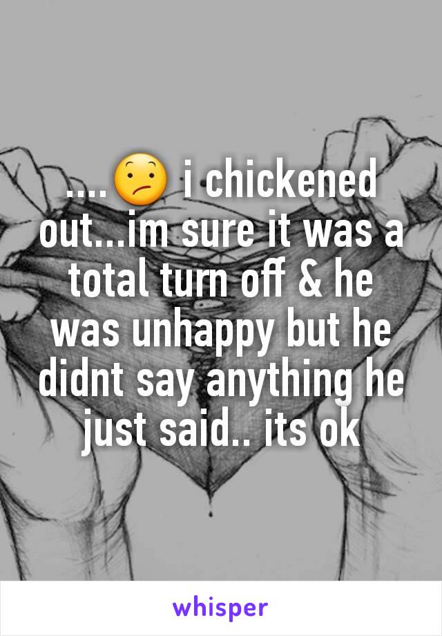 ....😕 i chickened out...im sure it was a total turn off & he was unhappy but he didnt say anything he just said.. its ok