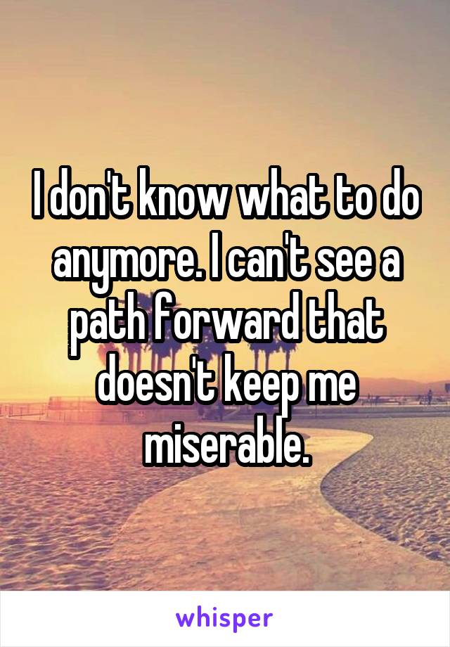 I don't know what to do anymore. I can't see a path forward that doesn't keep me miserable.