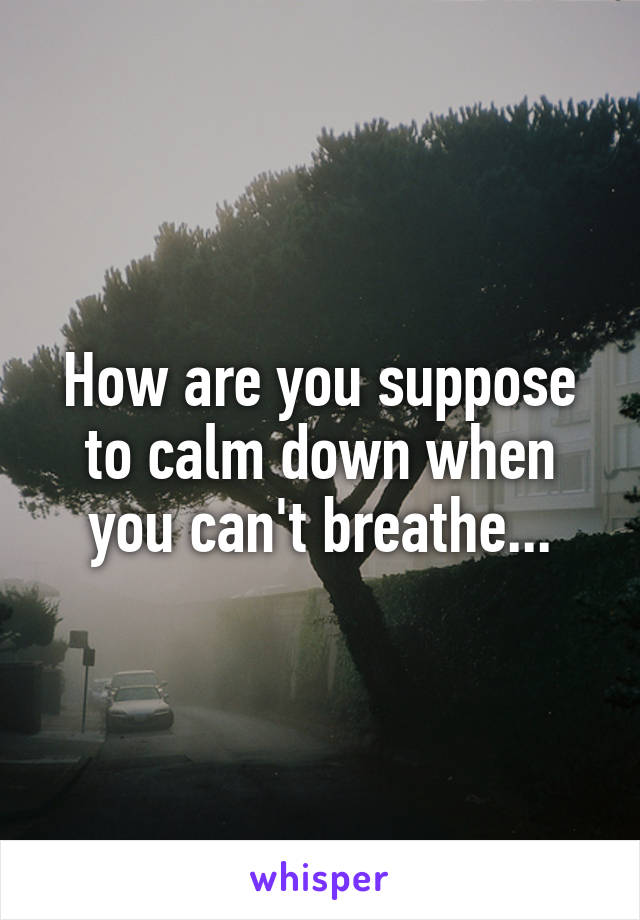 How are you suppose to calm down when you can't breathe...