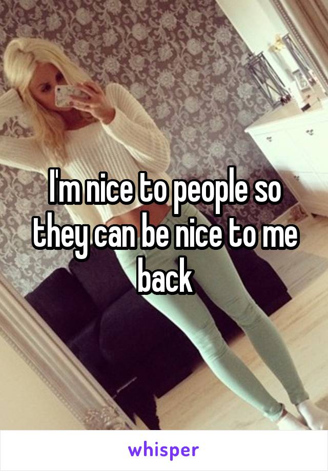 I'm nice to people so they can be nice to me back