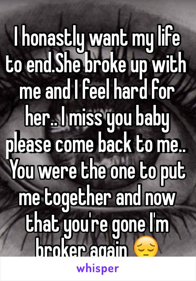 I honastly want my life to end.She broke up with me and I feel hard for her.. I miss you baby please come back to me.. You were the one to put me together and now that you're gone I'm broker again 😔