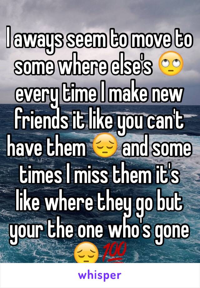 I aways seem to move to some where else's 🙄 every time I make new friends it like you can't have them 😔 and some times I miss them it's like where they go but your the one who's gone 😔💯