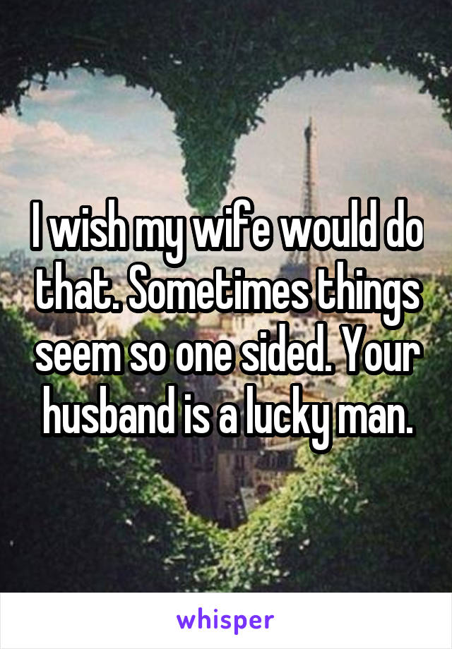 I wish my wife would do that. Sometimes things seem so one sided. Your husband is a lucky man.