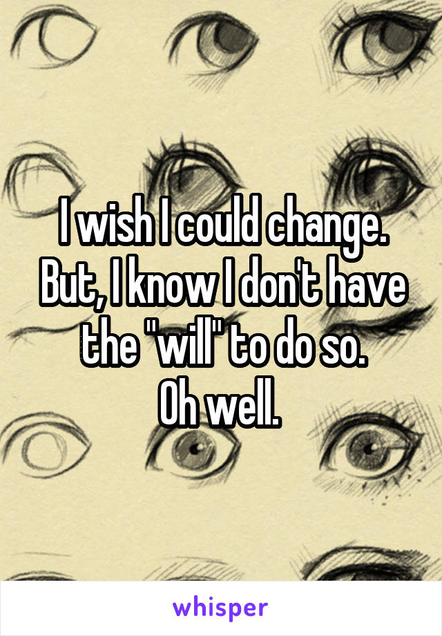 I wish I could change.
But, I know I don't have the "will" to do so.
Oh well. 