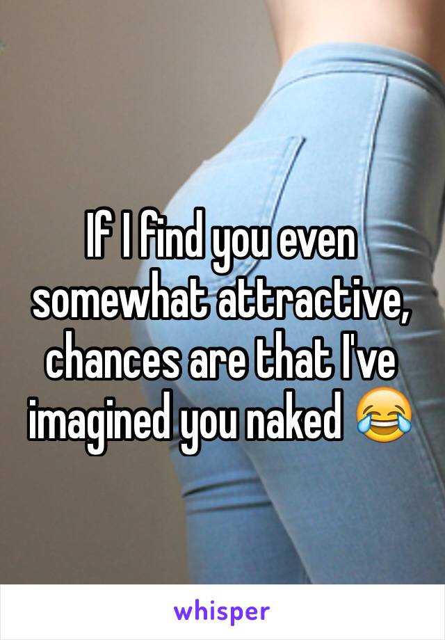 If I find you even somewhat attractive, chances are that I've imagined you naked 😂