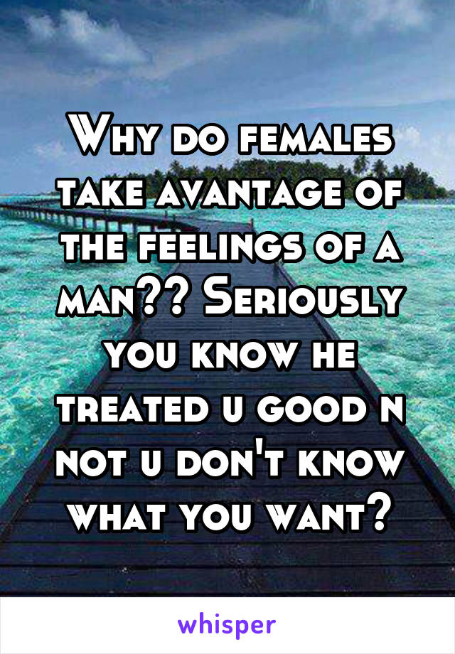 Why do females take avantage of the feelings of a man?? Seriously you know he treated u good n not u don't know what you want?