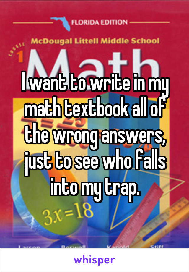 I want to write in my math textbook all of the wrong answers, just to see who falls into my trap.