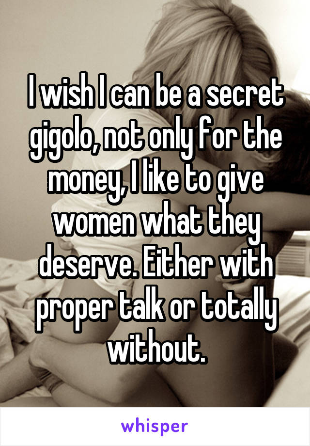 I wish I can be a secret gigolo, not only for the money, I like to give women what they deserve. Either with proper talk or totally without.