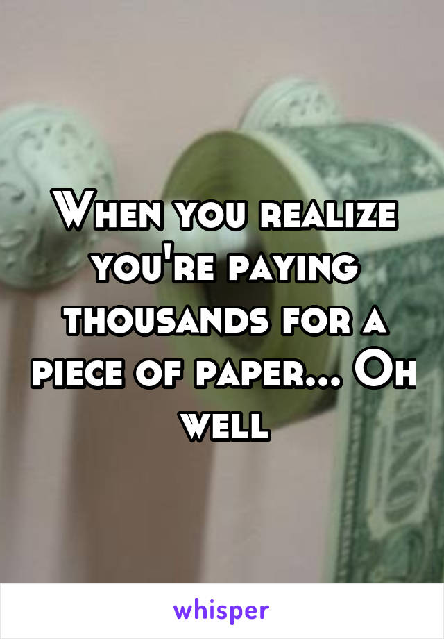 When you realize you're paying thousands for a piece of paper... Oh well