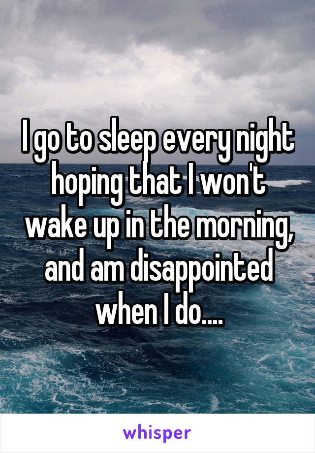 I go to sleep every night hoping that I won't wake up in the morning, and am disappointed when I do....