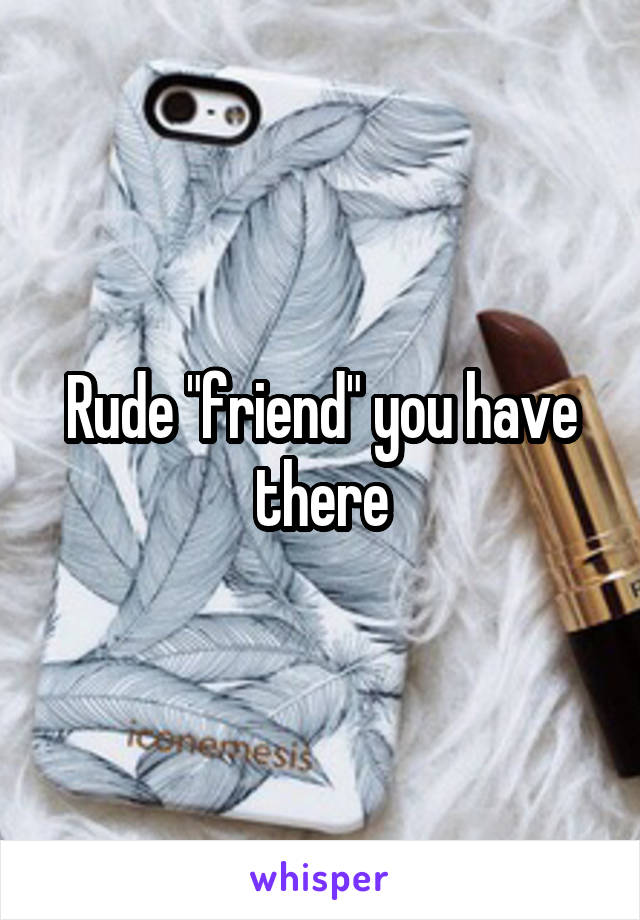Rude "friend" you have there