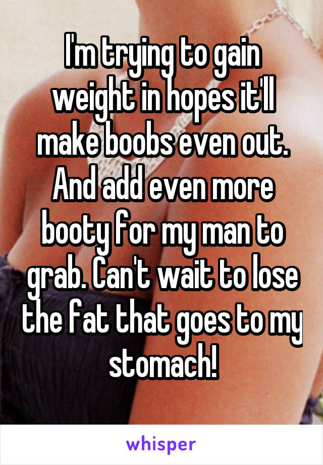 I'm trying to gain weight in hopes it'll make boobs even out. And add even more booty for my man to grab. Can't wait to lose the fat that goes to my stomach!
