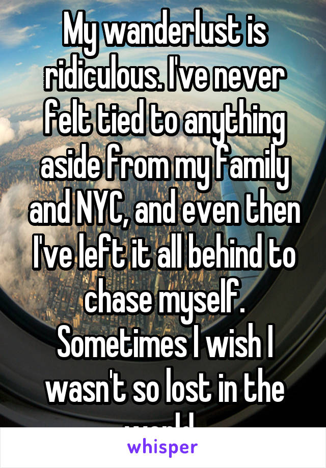 My wanderlust is ridiculous. I've never felt tied to anything aside from my family and NYC, and even then I've left it all behind to chase myself. Sometimes I wish I wasn't so lost in the world. 