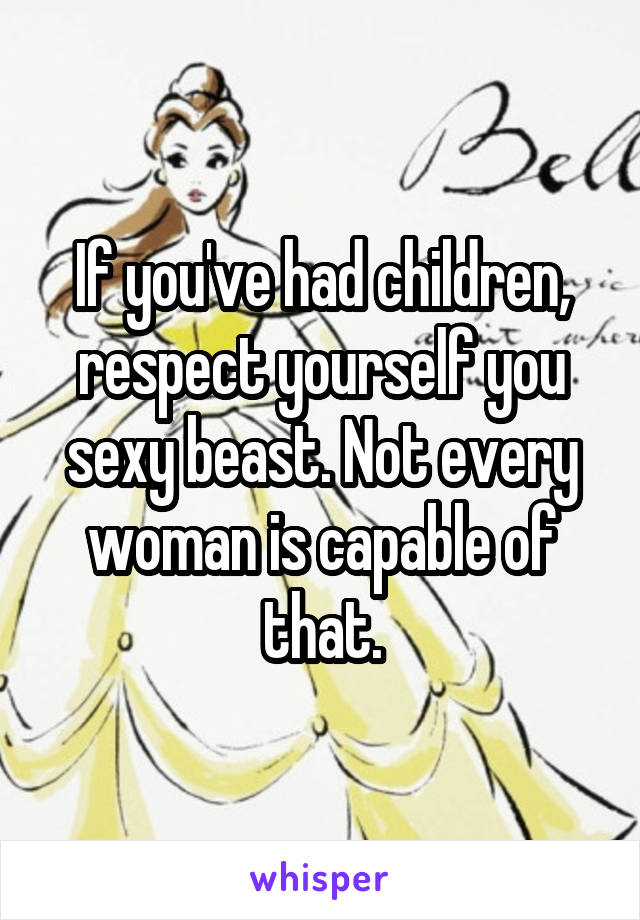 If you've had children, respect yourself you sexy beast. Not every woman is capable of that.