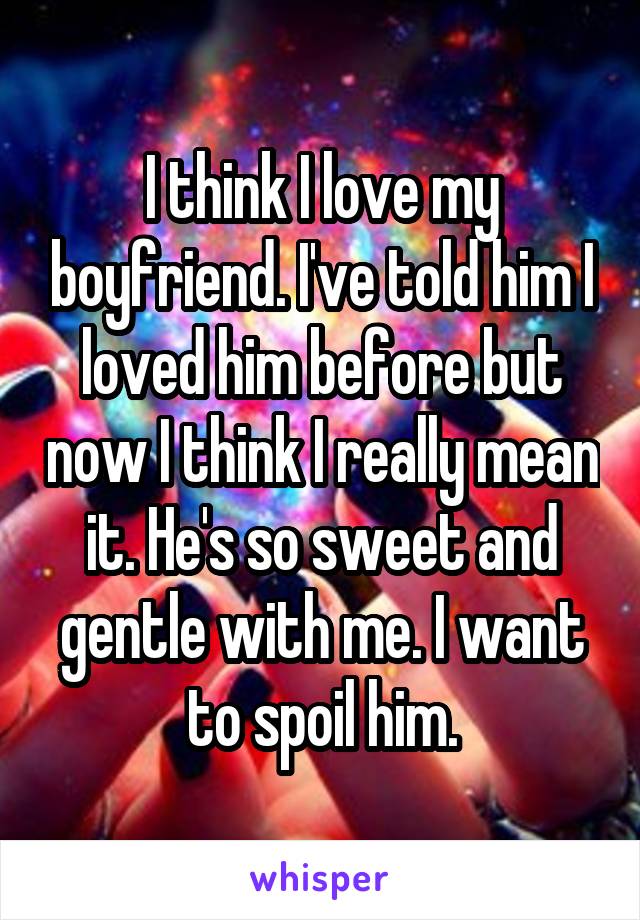 I think I love my boyfriend. I've told him I loved him before but now I think I really mean it. He's so sweet and gentle with me. I want to spoil him.