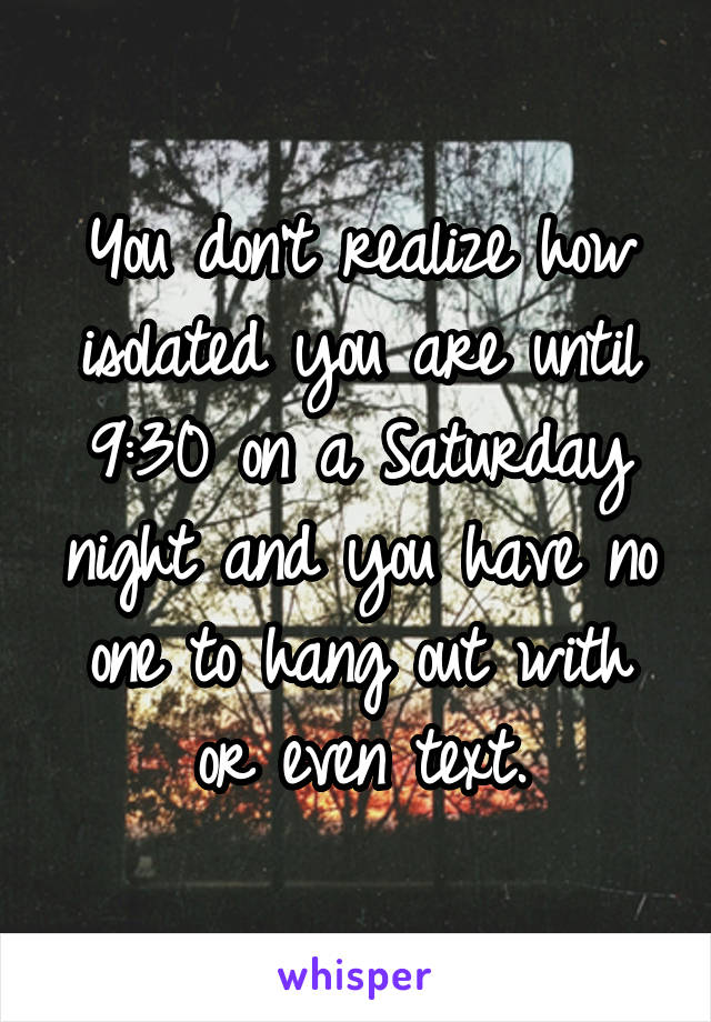 You don't realize how isolated you are until 9:30 on a Saturday night and you have no one to hang out with or even text.