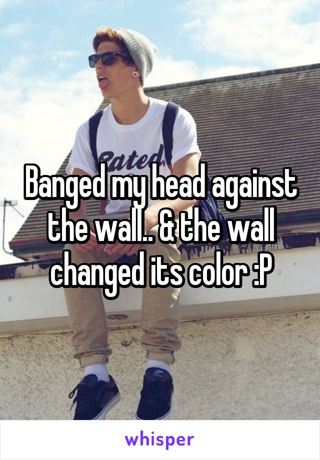 Banged my head against the wall.. & the wall changed its color :P