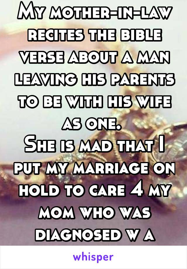 My mother-in-law recites the bible verse about a man leaving his parents to be with his wife as one. 
She is mad that I put my marriage on hold to care 4 my mom who was diagnosed w a terminal disease