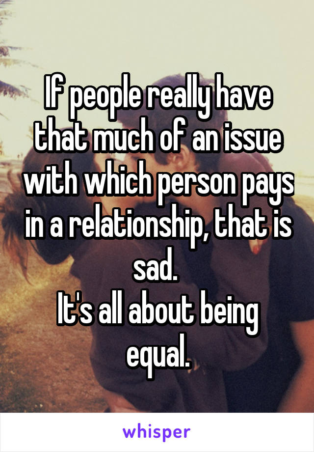 If people really have that much of an issue with which person pays in a relationship, that is sad. 
It's all about being equal.