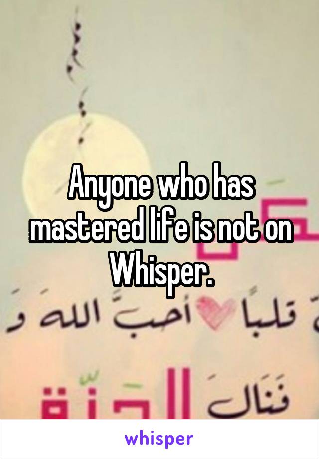 Anyone who has mastered life is not on Whisper.