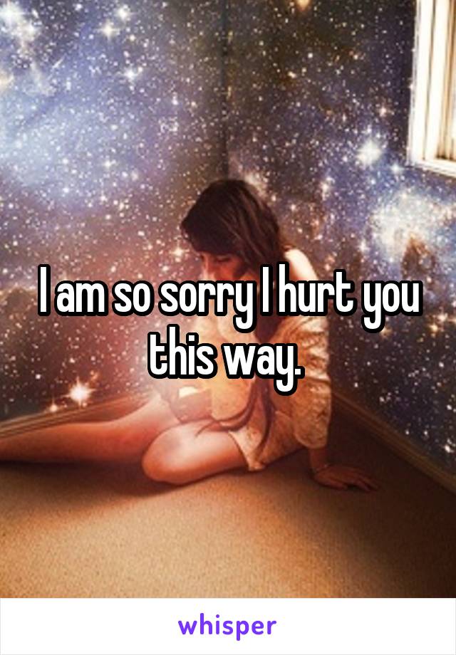 I am so sorry I hurt you this way. 