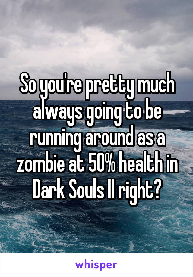 So you're pretty much always going to be running around as a zombie at 50% health in Dark Souls II right?