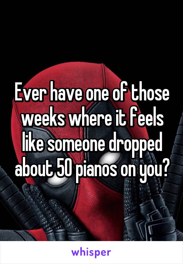 Ever have one of those weeks where it feels like someone dropped about 50 pianos on you?