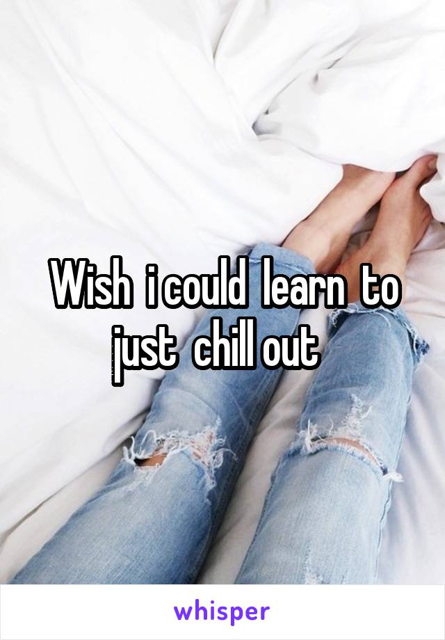 Wish  i could  learn  to just  chill out  