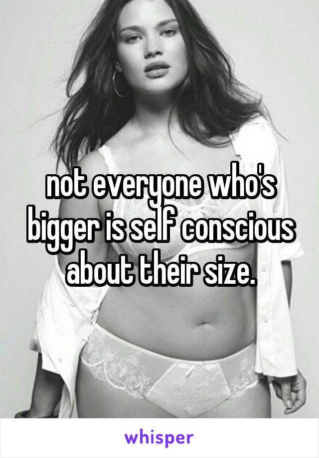 not everyone who's bigger is self conscious about their size.