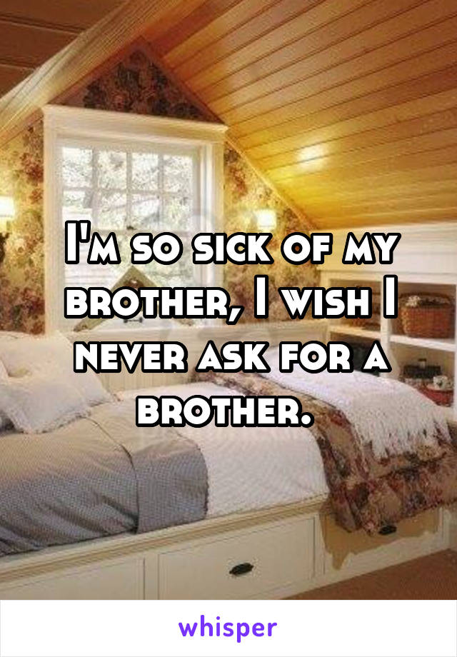 I'm so sick of my brother, I wish I never ask for a brother. 