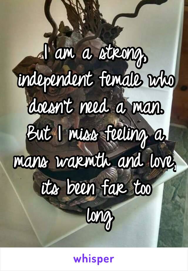 I am a strong, independent female who doesn't need a man. But I miss feeling a mans warmth and love, its been far too
 long