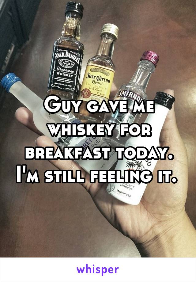 Guy gave me whiskey for breakfast today. I'm still feeling it. 