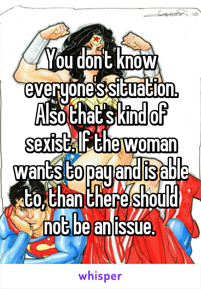 You don't know everyone's situation. Also that's kind of sexist. If the woman wants to pay and is able to, than there should not be an issue. 