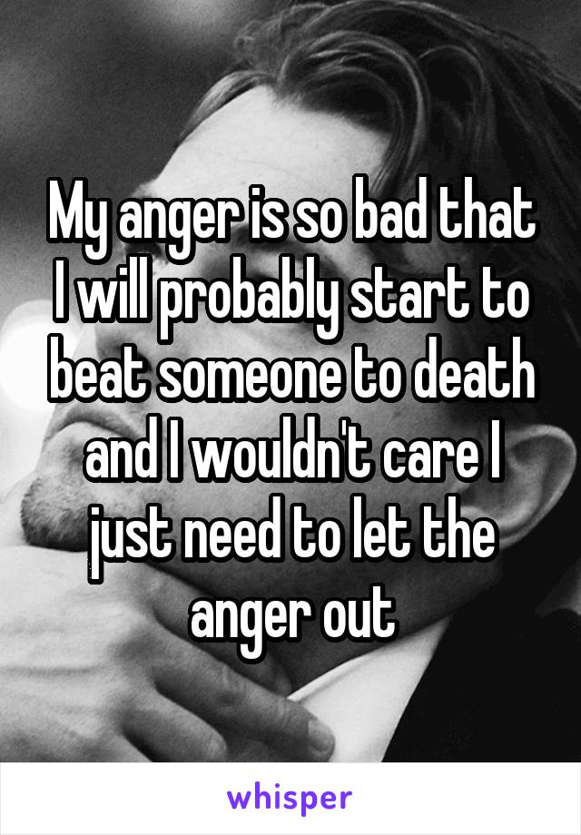 My anger is so bad that I will probably start to beat someone to death and I wouldn't care I just need to let the anger out