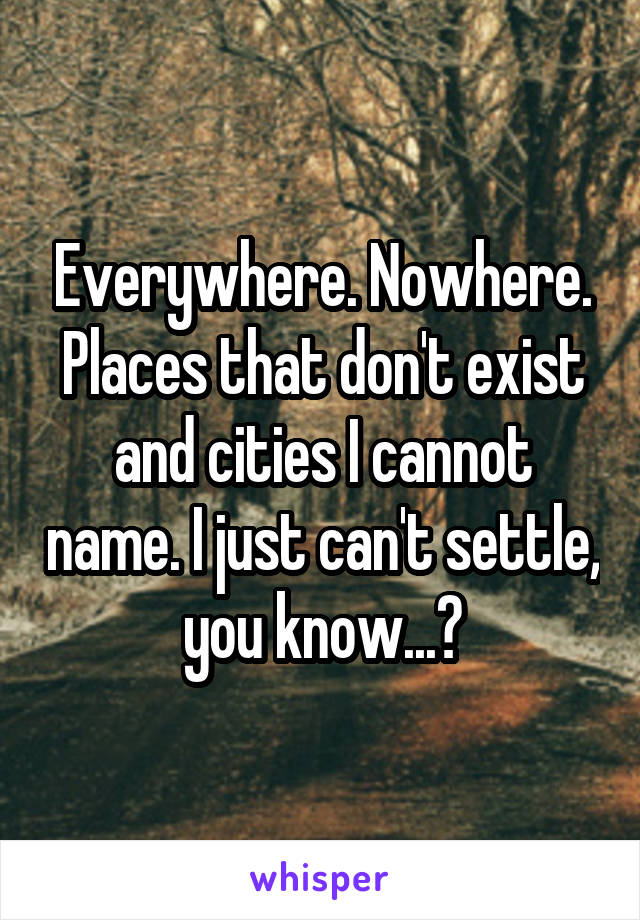 Everywhere. Nowhere. Places that don't exist and cities I cannot name. I just can't settle, you know...?