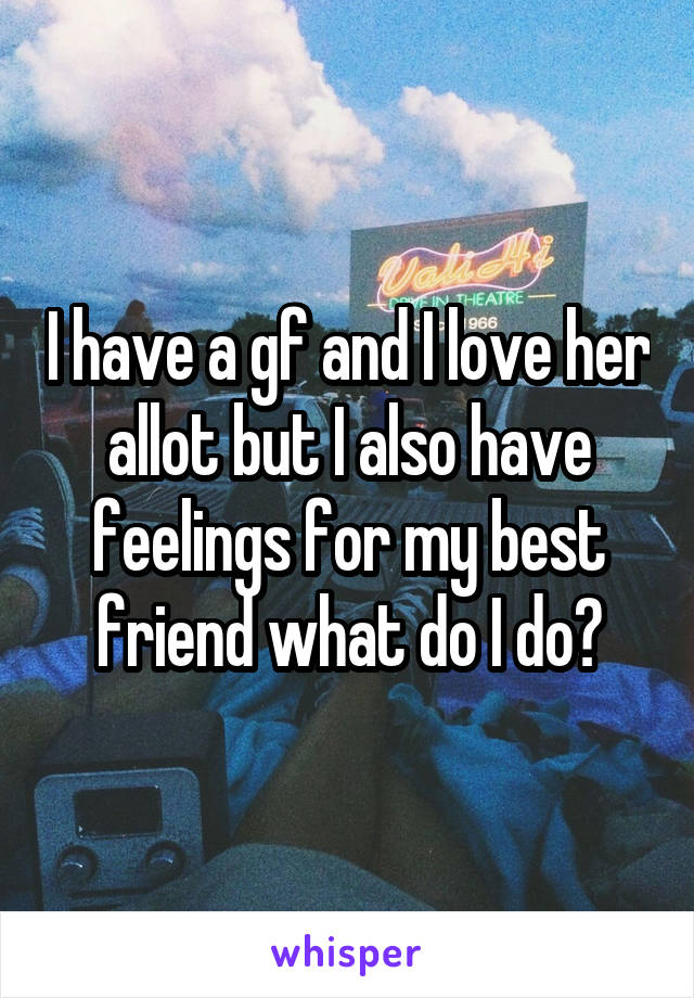 I have a gf and I love her allot but I also have feelings for my best friend what do I do?