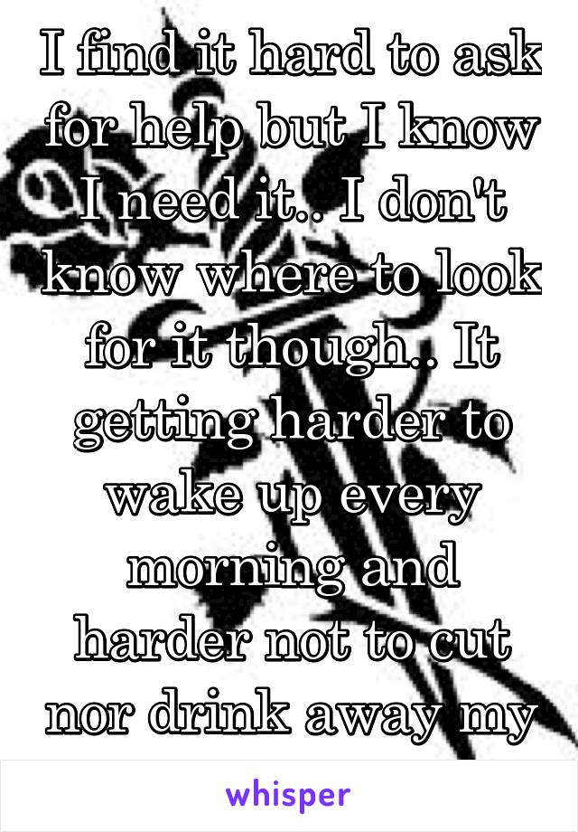 I find it hard to ask for help but I know I need it.. I don't know where to look for it though.. It getting harder to wake up every morning and harder not to cut nor drink away my problems....