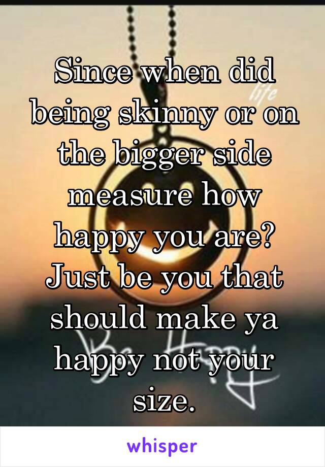 Since when did being skinny or on the bigger side measure how happy you are? Just be you that should make ya happy not your size.