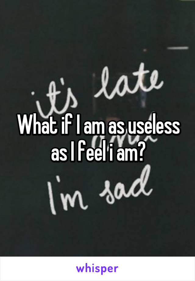 What if I am as useless as I feel i am?