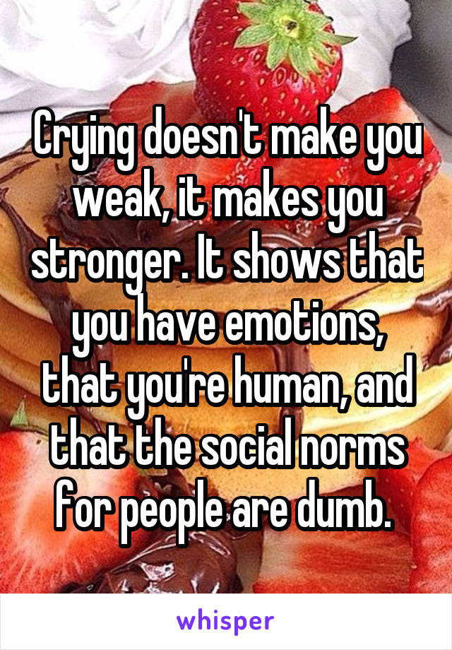 Crying doesn't make you weak, it makes you stronger. It shows that you have emotions, that you're human, and that the social norms for people are dumb. 