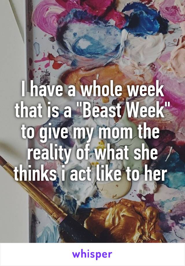 I have a whole week that is a "Beast Week" to give my mom the 
reality of what she thinks i act like to her 