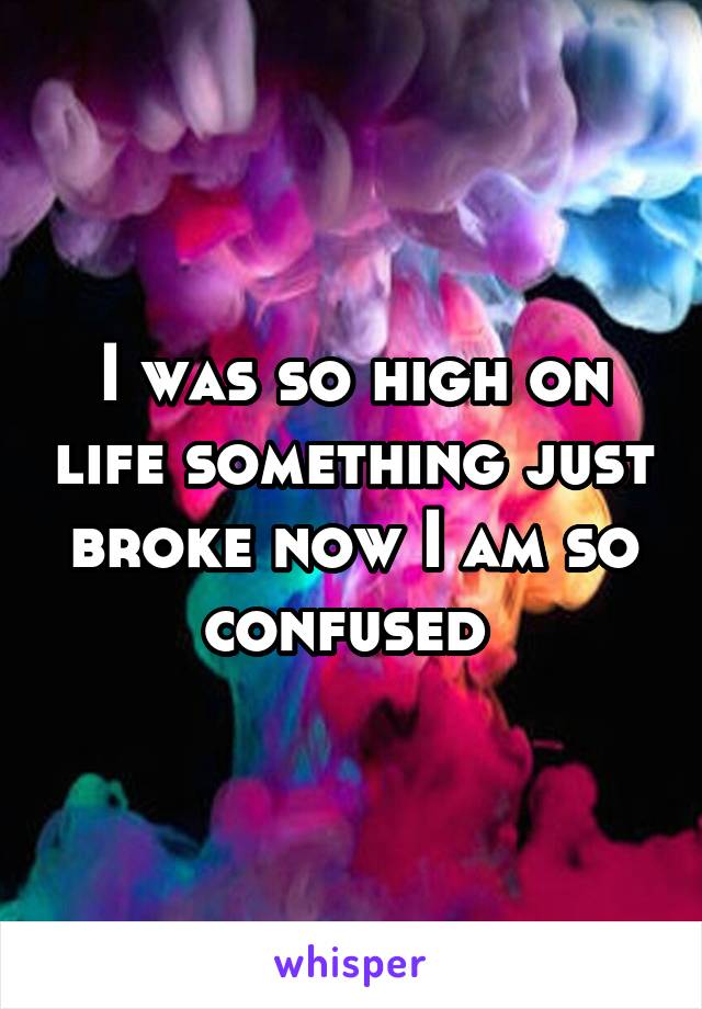 I was so high on life something just broke now I am so confused 