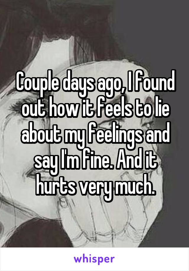 Couple days ago, I found out how it feels to lie about my feelings and say I'm fine. And it hurts very much.