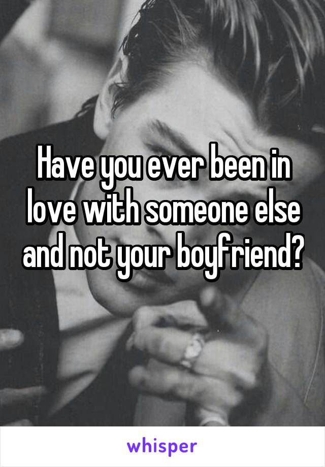 Have you ever been in love with someone else and not your boyfriend? 