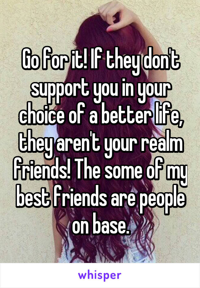 Go for it! If they don't support you in your choice of a better life, they aren't your realm friends! The some of my best friends are people on base.