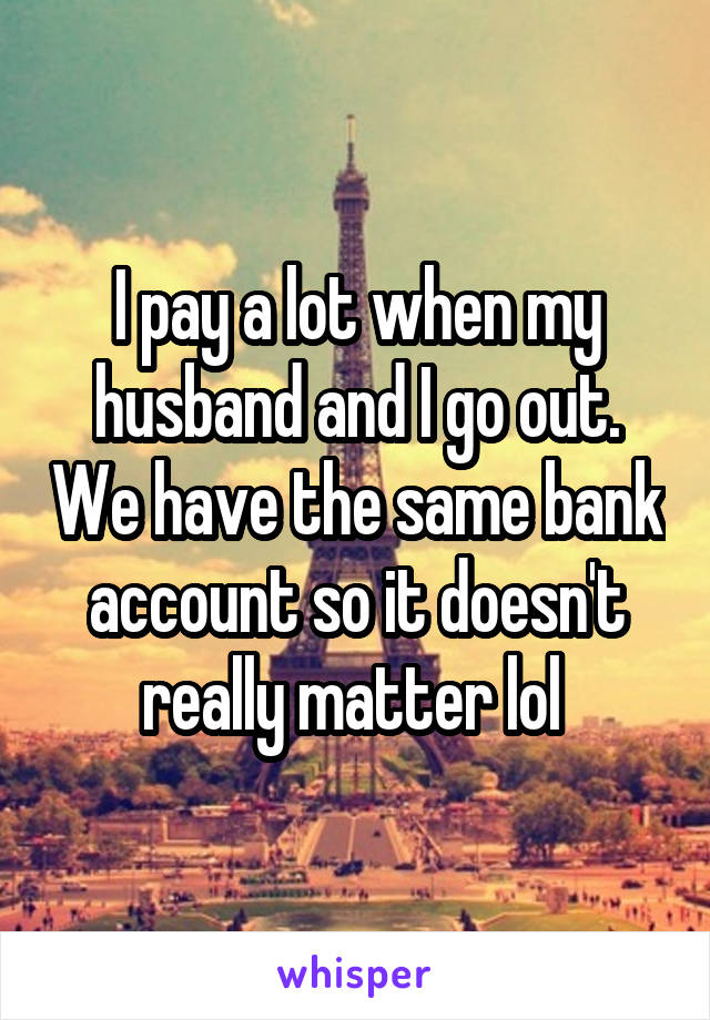 I pay a lot when my husband and I go out. We have the same bank account so it doesn't really matter lol 