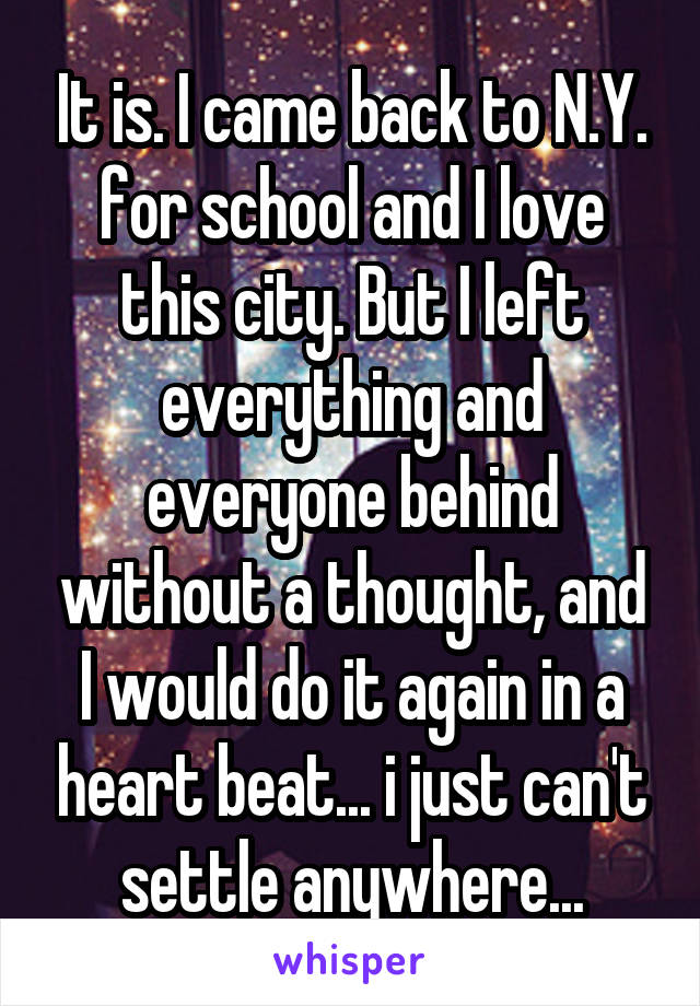 It is. I came back to N.Y. for school and I love this city. But I left everything and everyone behind without a thought, and I would do it again in a heart beat... i just can't settle anywhere...